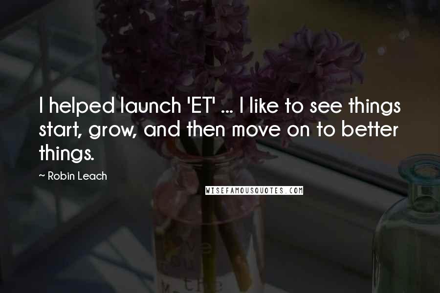 Robin Leach Quotes: I helped launch 'ET' ... I like to see things start, grow, and then move on to better things.