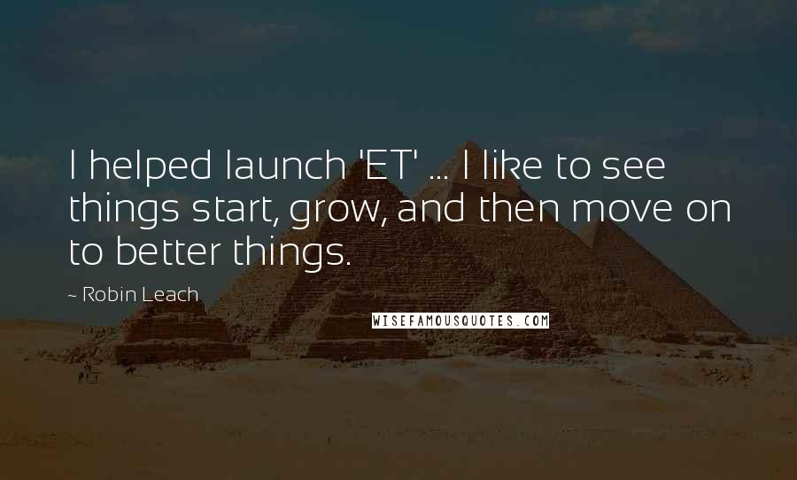 Robin Leach Quotes: I helped launch 'ET' ... I like to see things start, grow, and then move on to better things.