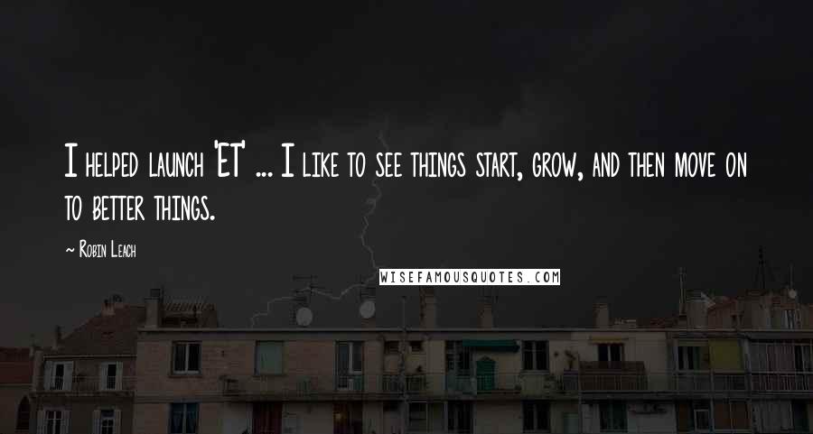 Robin Leach Quotes: I helped launch 'ET' ... I like to see things start, grow, and then move on to better things.