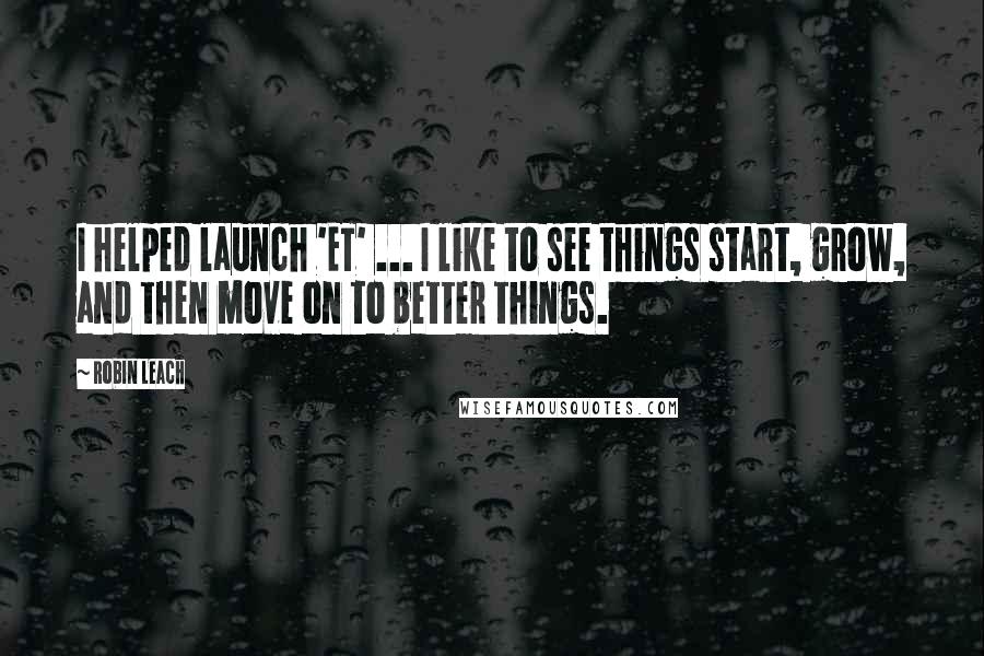 Robin Leach Quotes: I helped launch 'ET' ... I like to see things start, grow, and then move on to better things.