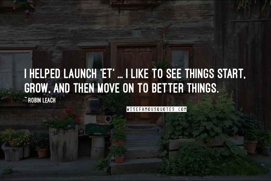 Robin Leach Quotes: I helped launch 'ET' ... I like to see things start, grow, and then move on to better things.