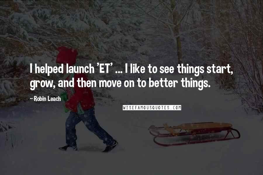 Robin Leach Quotes: I helped launch 'ET' ... I like to see things start, grow, and then move on to better things.