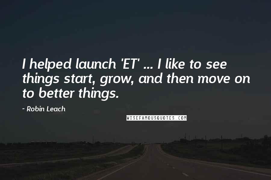 Robin Leach Quotes: I helped launch 'ET' ... I like to see things start, grow, and then move on to better things.