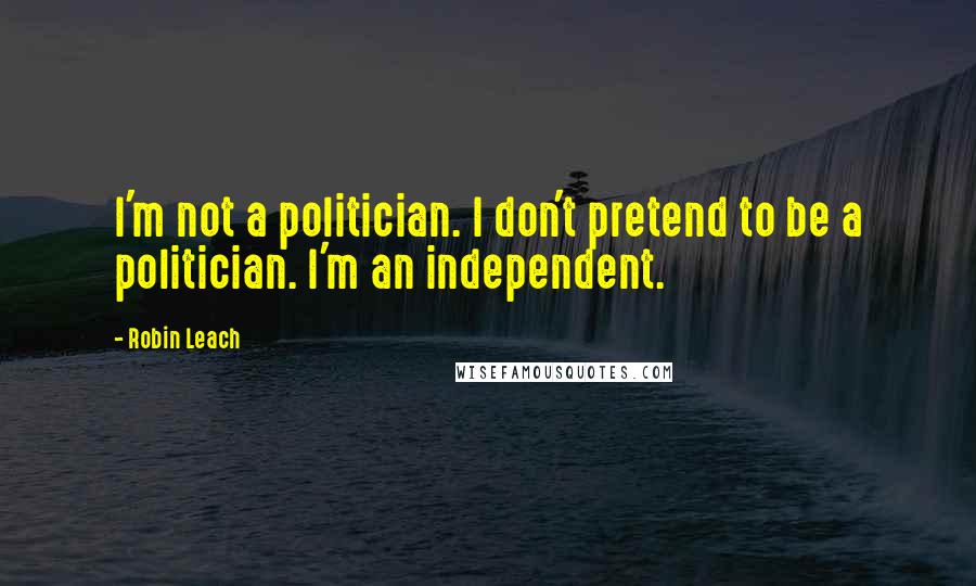 Robin Leach Quotes: I'm not a politician. I don't pretend to be a politician. I'm an independent.