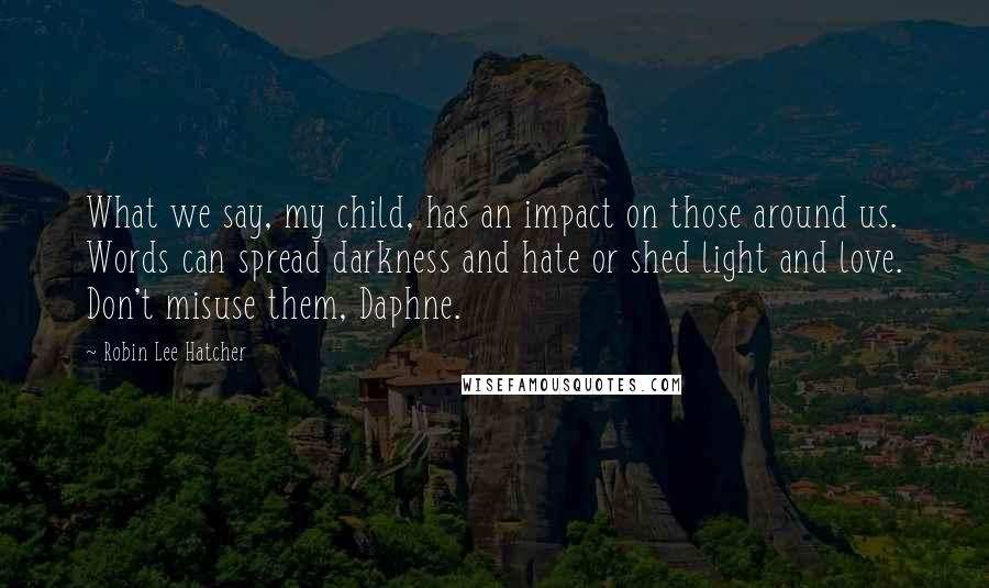 Robin Lee Hatcher Quotes: What we say, my child, has an impact on those around us. Words can spread darkness and hate or shed light and love. Don't misuse them, Daphne.