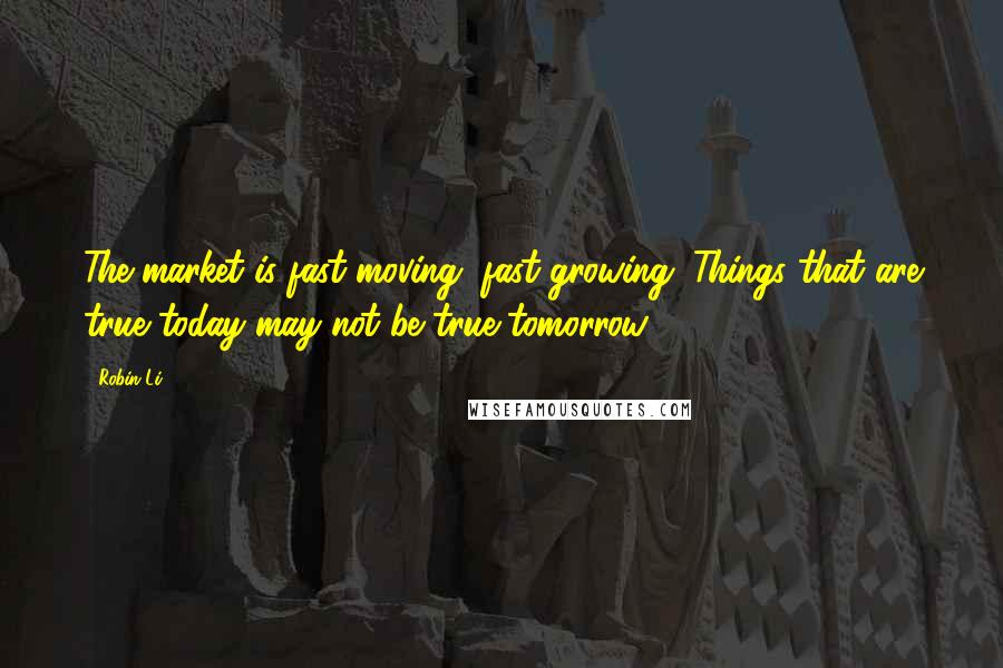 Robin Li Quotes: The market is fast-moving, fast-growing. Things that are true today may not be true tomorrow.