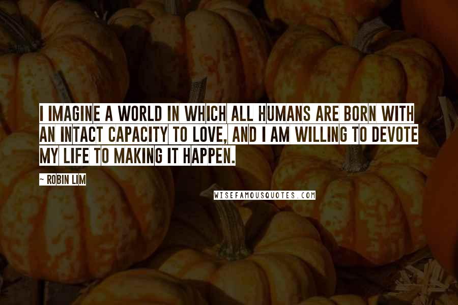 Robin Lim Quotes: I imagine a world in which all humans are born with an intact capacity to love, and I am willing to devote my life to making it happen.