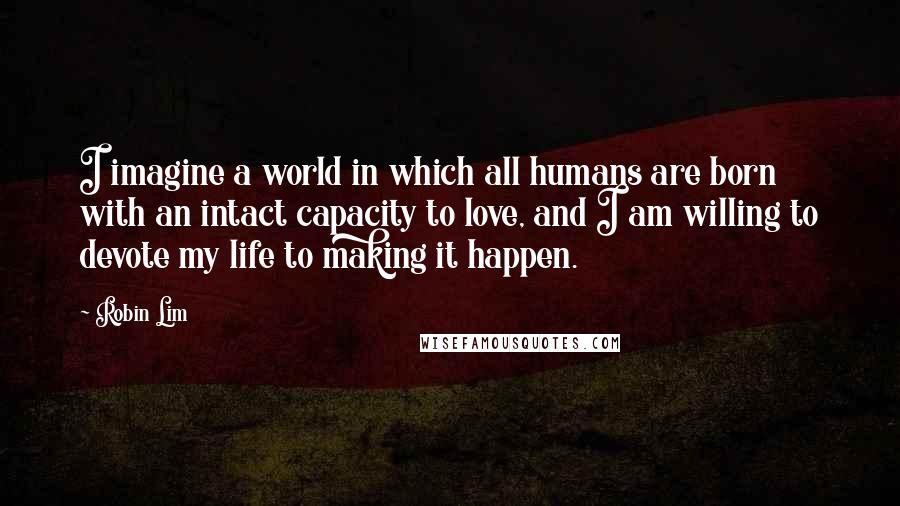 Robin Lim Quotes: I imagine a world in which all humans are born with an intact capacity to love, and I am willing to devote my life to making it happen.