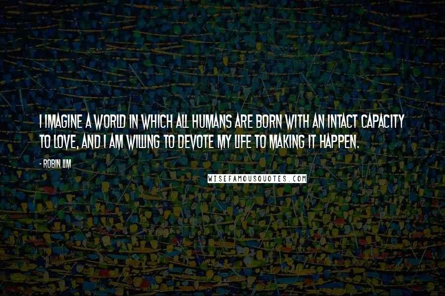 Robin Lim Quotes: I imagine a world in which all humans are born with an intact capacity to love, and I am willing to devote my life to making it happen.