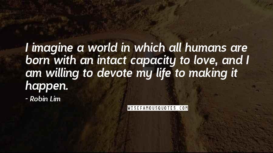 Robin Lim Quotes: I imagine a world in which all humans are born with an intact capacity to love, and I am willing to devote my life to making it happen.