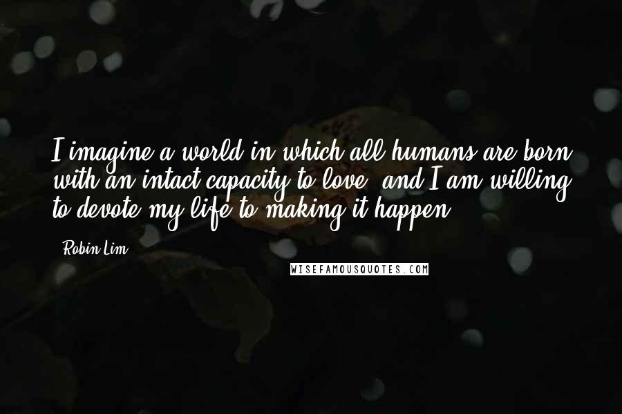 Robin Lim Quotes: I imagine a world in which all humans are born with an intact capacity to love, and I am willing to devote my life to making it happen.