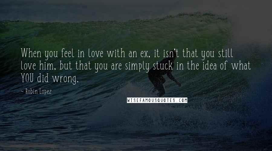Robin Lopez Quotes: When you feel in love with an ex, it isn't that you still love him, but that you are simply stuck in the idea of what YOU did wrong.