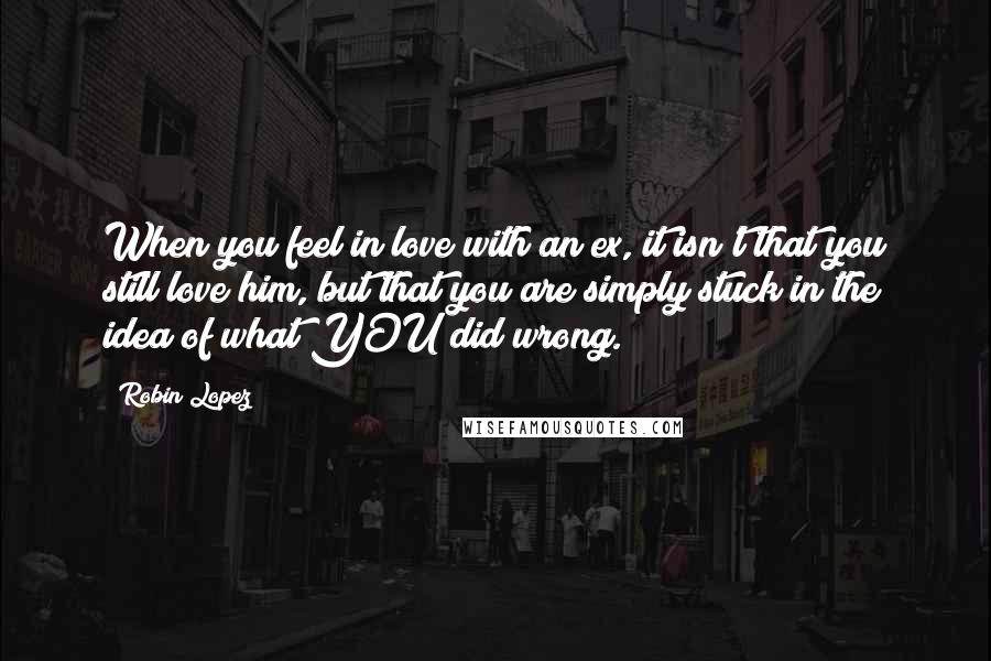 Robin Lopez Quotes: When you feel in love with an ex, it isn't that you still love him, but that you are simply stuck in the idea of what YOU did wrong.