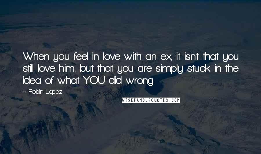 Robin Lopez Quotes: When you feel in love with an ex, it isn't that you still love him, but that you are simply stuck in the idea of what YOU did wrong.