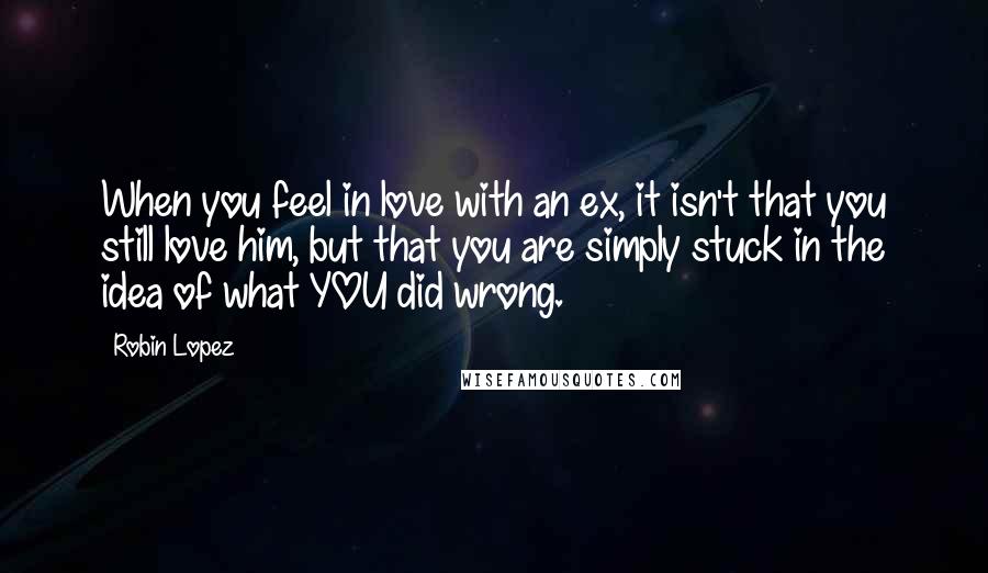 Robin Lopez Quotes: When you feel in love with an ex, it isn't that you still love him, but that you are simply stuck in the idea of what YOU did wrong.