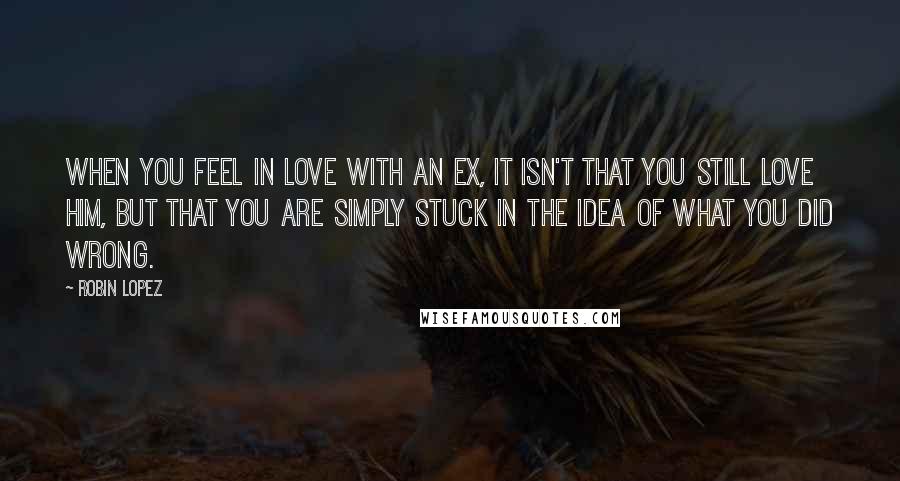 Robin Lopez Quotes: When you feel in love with an ex, it isn't that you still love him, but that you are simply stuck in the idea of what YOU did wrong.