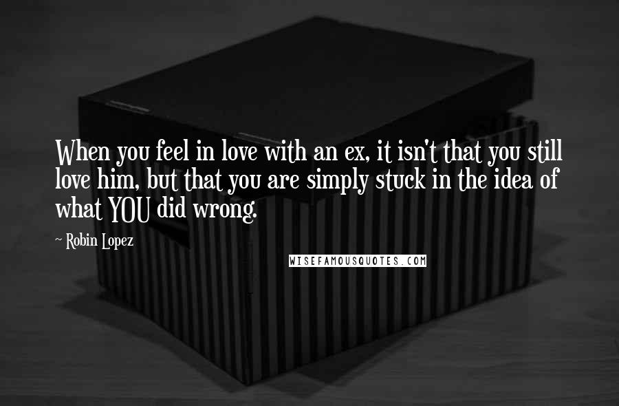 Robin Lopez Quotes: When you feel in love with an ex, it isn't that you still love him, but that you are simply stuck in the idea of what YOU did wrong.