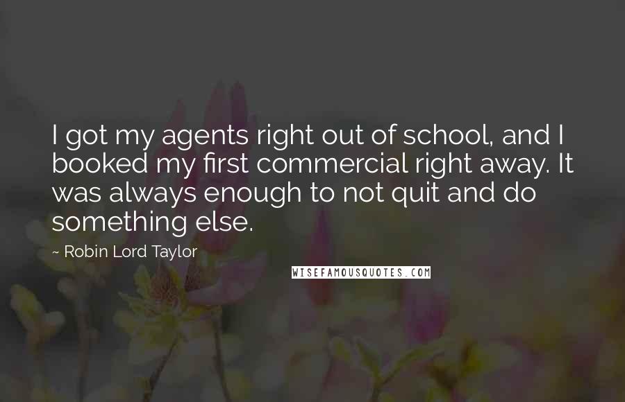 Robin Lord Taylor Quotes: I got my agents right out of school, and I booked my first commercial right away. It was always enough to not quit and do something else.