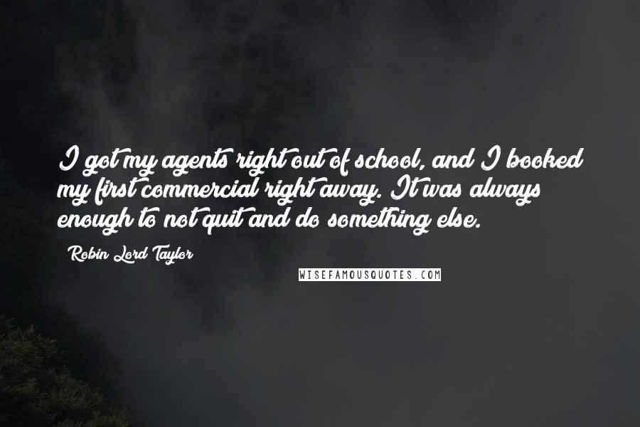 Robin Lord Taylor Quotes: I got my agents right out of school, and I booked my first commercial right away. It was always enough to not quit and do something else.