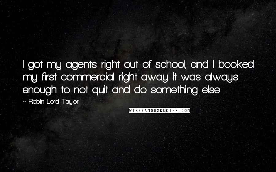 Robin Lord Taylor Quotes: I got my agents right out of school, and I booked my first commercial right away. It was always enough to not quit and do something else.