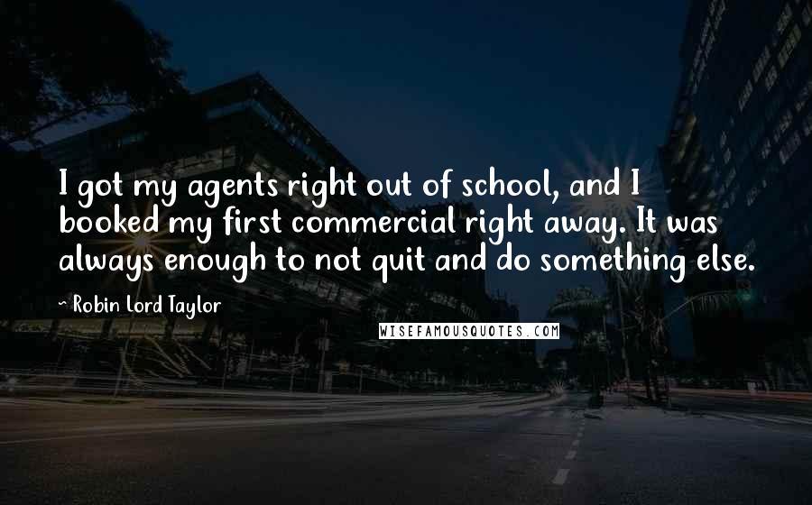 Robin Lord Taylor Quotes: I got my agents right out of school, and I booked my first commercial right away. It was always enough to not quit and do something else.