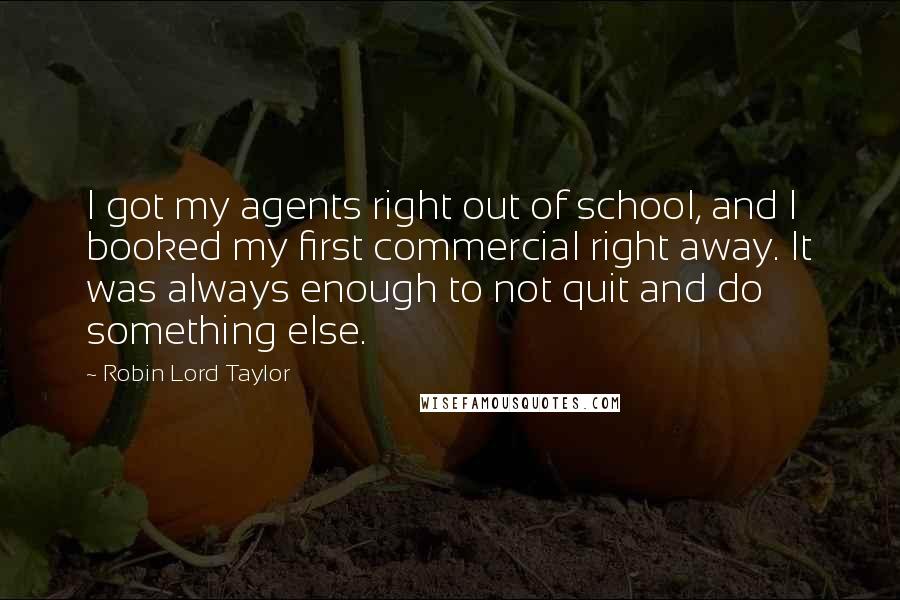 Robin Lord Taylor Quotes: I got my agents right out of school, and I booked my first commercial right away. It was always enough to not quit and do something else.