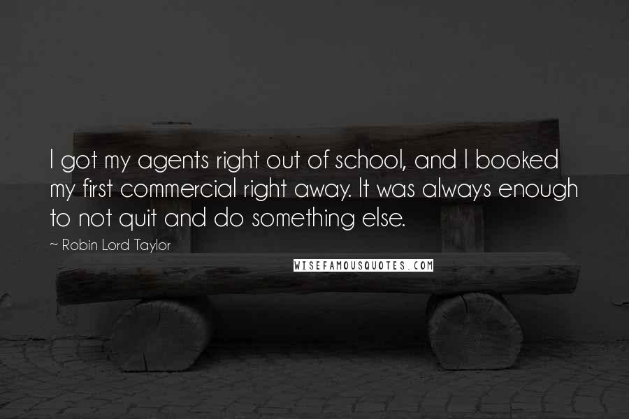 Robin Lord Taylor Quotes: I got my agents right out of school, and I booked my first commercial right away. It was always enough to not quit and do something else.