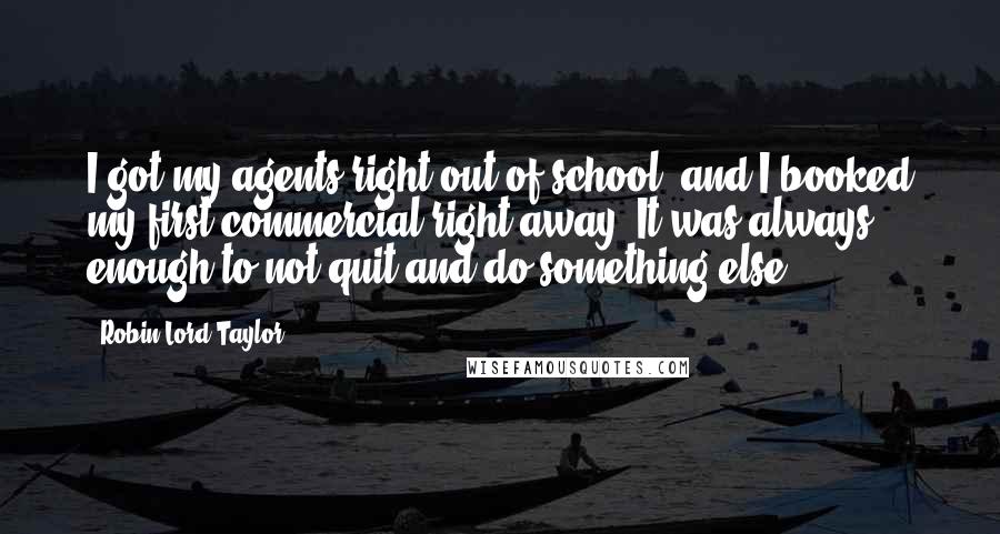 Robin Lord Taylor Quotes: I got my agents right out of school, and I booked my first commercial right away. It was always enough to not quit and do something else.