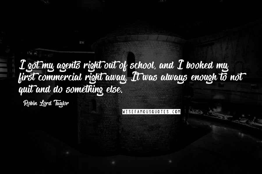 Robin Lord Taylor Quotes: I got my agents right out of school, and I booked my first commercial right away. It was always enough to not quit and do something else.