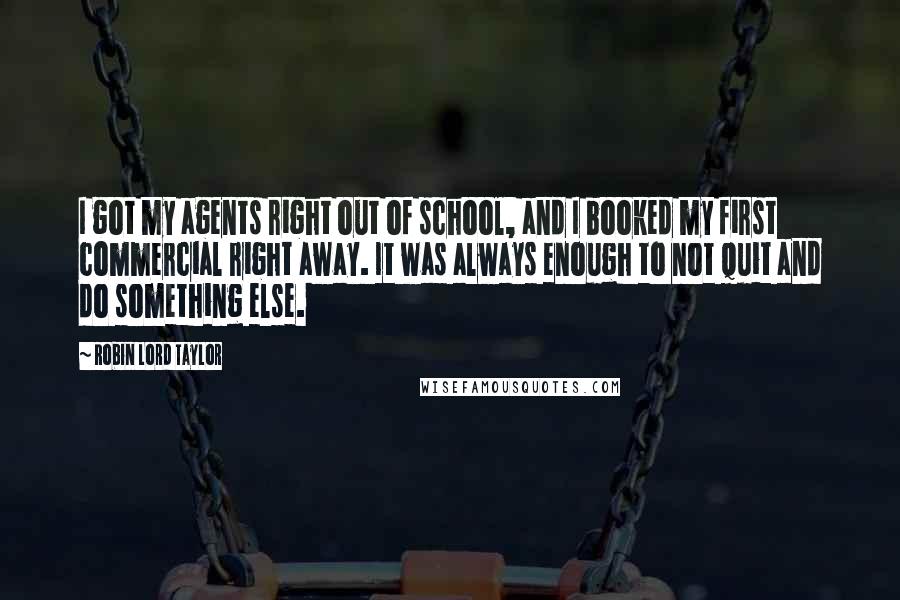 Robin Lord Taylor Quotes: I got my agents right out of school, and I booked my first commercial right away. It was always enough to not quit and do something else.