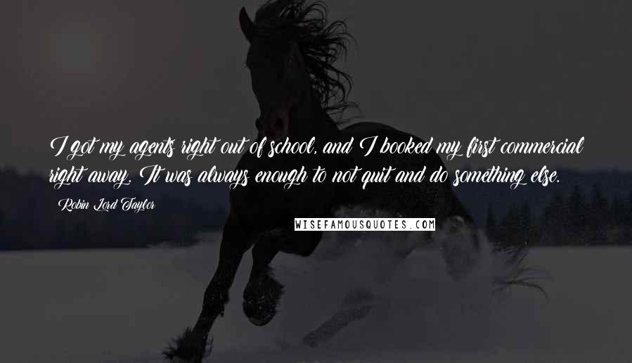 Robin Lord Taylor Quotes: I got my agents right out of school, and I booked my first commercial right away. It was always enough to not quit and do something else.