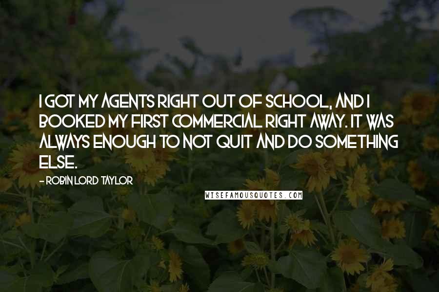 Robin Lord Taylor Quotes: I got my agents right out of school, and I booked my first commercial right away. It was always enough to not quit and do something else.