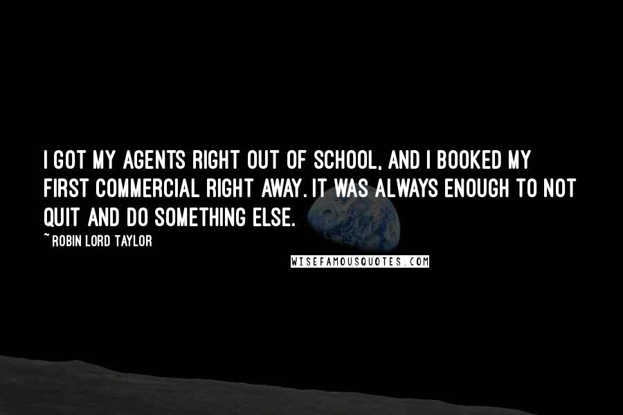 Robin Lord Taylor Quotes: I got my agents right out of school, and I booked my first commercial right away. It was always enough to not quit and do something else.