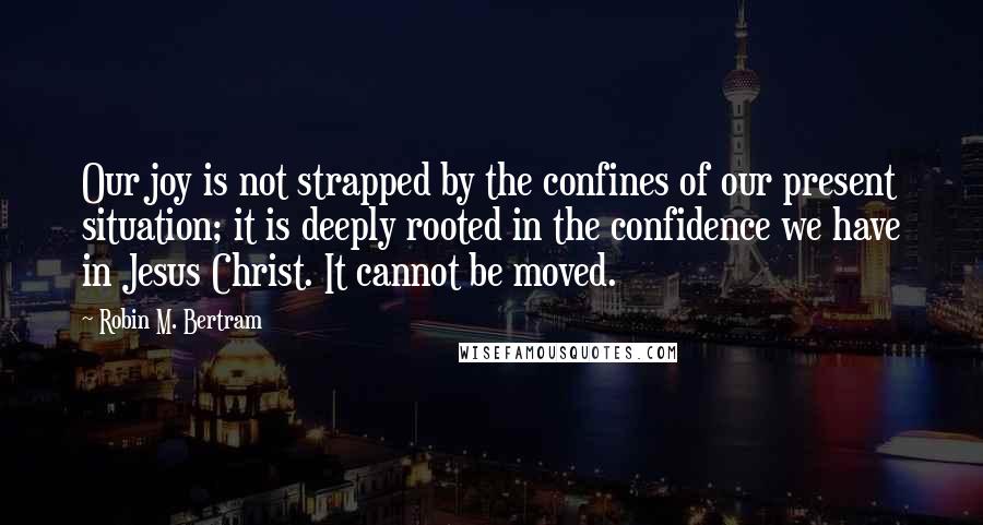 Robin M. Bertram Quotes: Our joy is not strapped by the confines of our present situation; it is deeply rooted in the confidence we have in Jesus Christ. It cannot be moved.