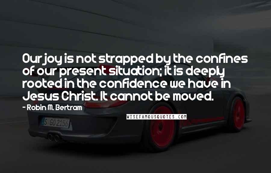 Robin M. Bertram Quotes: Our joy is not strapped by the confines of our present situation; it is deeply rooted in the confidence we have in Jesus Christ. It cannot be moved.