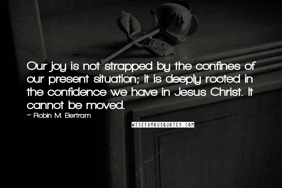 Robin M. Bertram Quotes: Our joy is not strapped by the confines of our present situation; it is deeply rooted in the confidence we have in Jesus Christ. It cannot be moved.