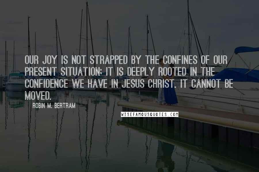 Robin M. Bertram Quotes: Our joy is not strapped by the confines of our present situation; it is deeply rooted in the confidence we have in Jesus Christ. It cannot be moved.