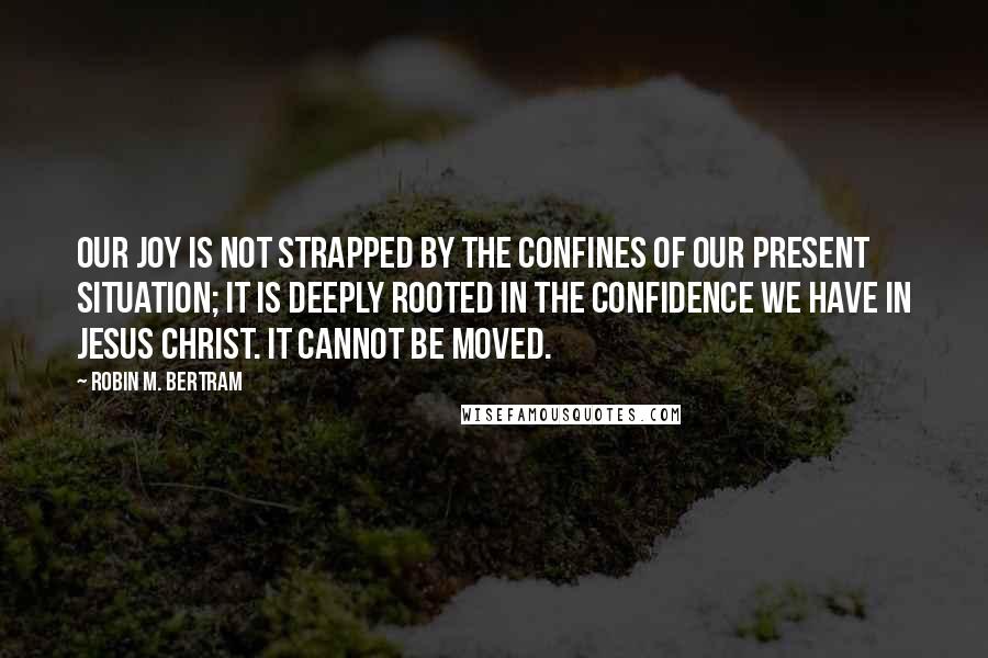 Robin M. Bertram Quotes: Our joy is not strapped by the confines of our present situation; it is deeply rooted in the confidence we have in Jesus Christ. It cannot be moved.