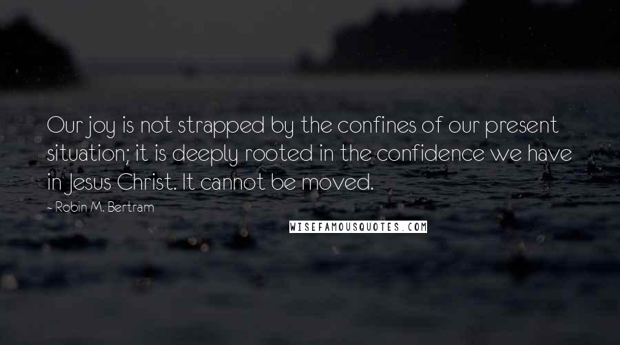 Robin M. Bertram Quotes: Our joy is not strapped by the confines of our present situation; it is deeply rooted in the confidence we have in Jesus Christ. It cannot be moved.