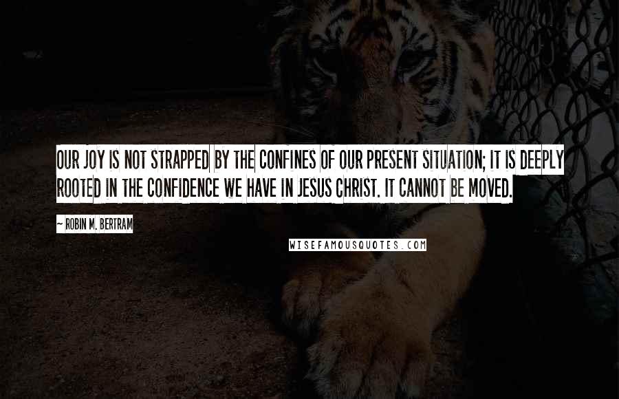 Robin M. Bertram Quotes: Our joy is not strapped by the confines of our present situation; it is deeply rooted in the confidence we have in Jesus Christ. It cannot be moved.