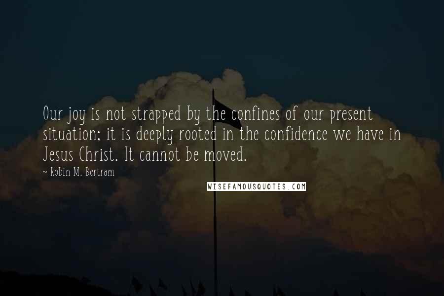 Robin M. Bertram Quotes: Our joy is not strapped by the confines of our present situation; it is deeply rooted in the confidence we have in Jesus Christ. It cannot be moved.