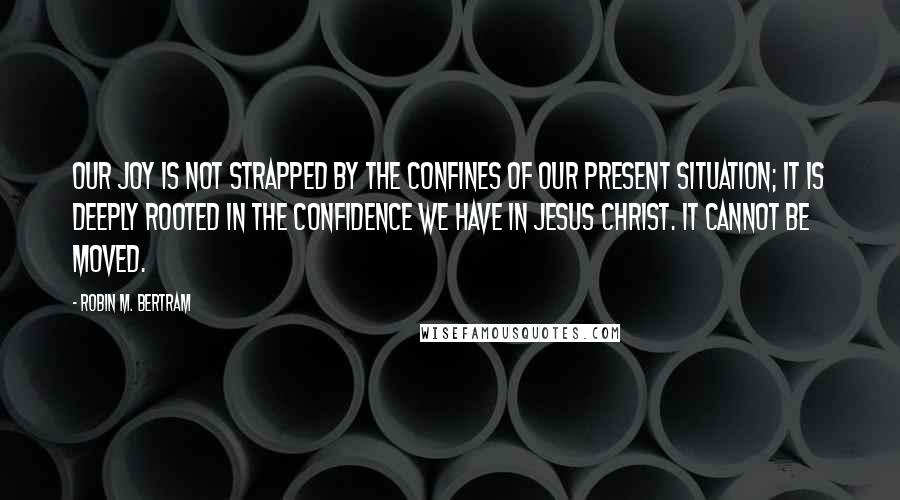 Robin M. Bertram Quotes: Our joy is not strapped by the confines of our present situation; it is deeply rooted in the confidence we have in Jesus Christ. It cannot be moved.