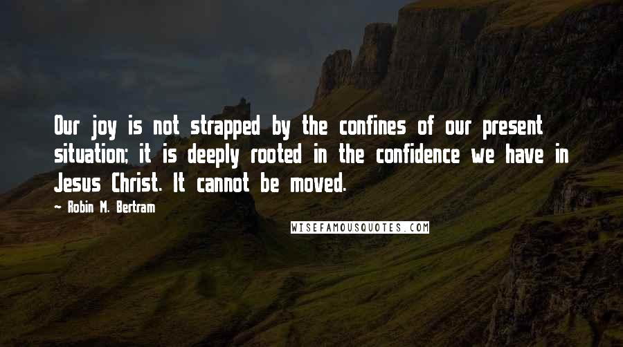 Robin M. Bertram Quotes: Our joy is not strapped by the confines of our present situation; it is deeply rooted in the confidence we have in Jesus Christ. It cannot be moved.