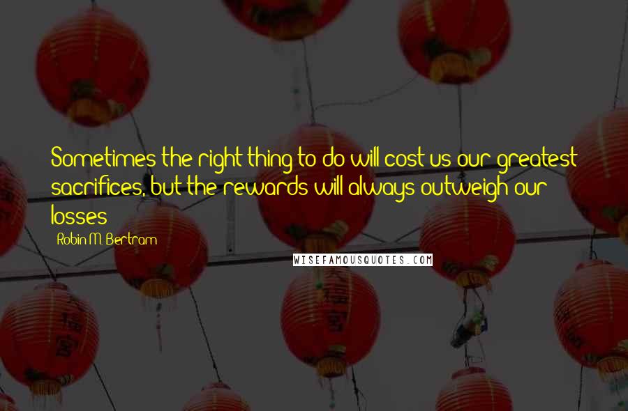 Robin M. Bertram Quotes: Sometimes the right thing to do will cost us our greatest sacrifices, but the rewards will always outweigh our losses