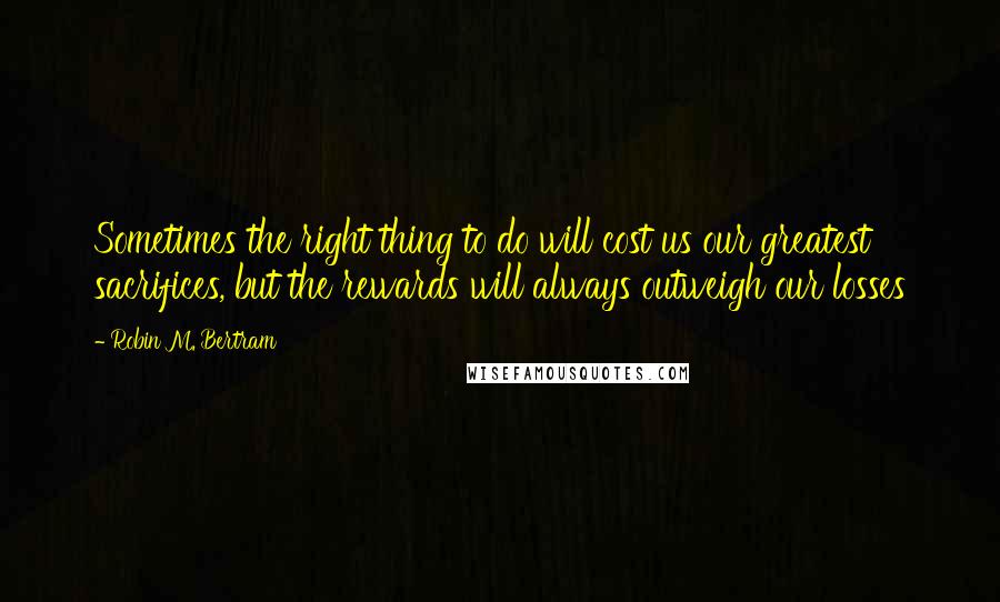 Robin M. Bertram Quotes: Sometimes the right thing to do will cost us our greatest sacrifices, but the rewards will always outweigh our losses