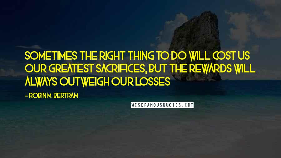 Robin M. Bertram Quotes: Sometimes the right thing to do will cost us our greatest sacrifices, but the rewards will always outweigh our losses