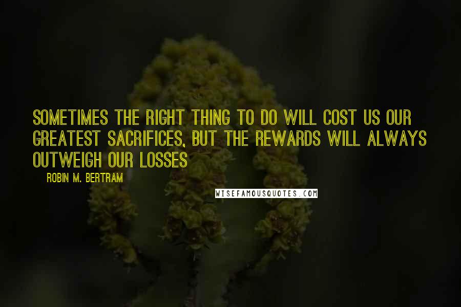 Robin M. Bertram Quotes: Sometimes the right thing to do will cost us our greatest sacrifices, but the rewards will always outweigh our losses