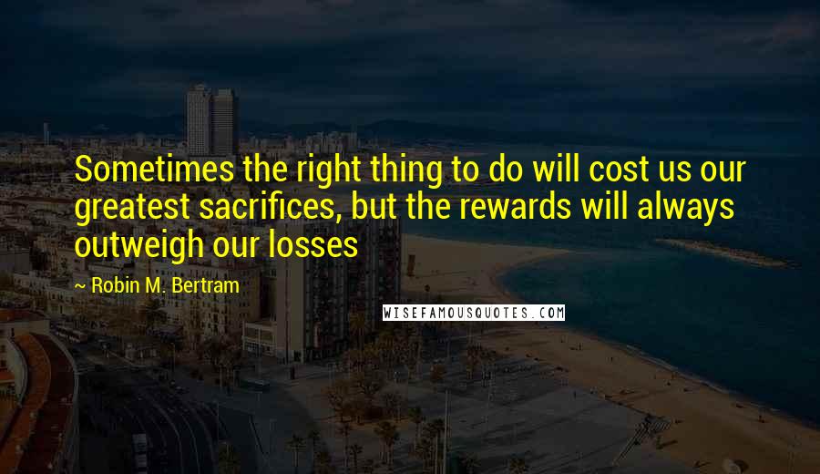 Robin M. Bertram Quotes: Sometimes the right thing to do will cost us our greatest sacrifices, but the rewards will always outweigh our losses