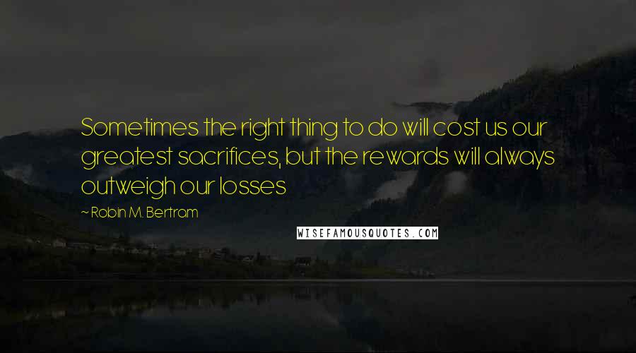 Robin M. Bertram Quotes: Sometimes the right thing to do will cost us our greatest sacrifices, but the rewards will always outweigh our losses