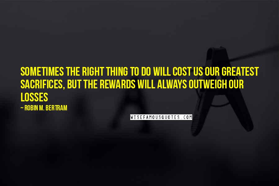 Robin M. Bertram Quotes: Sometimes the right thing to do will cost us our greatest sacrifices, but the rewards will always outweigh our losses